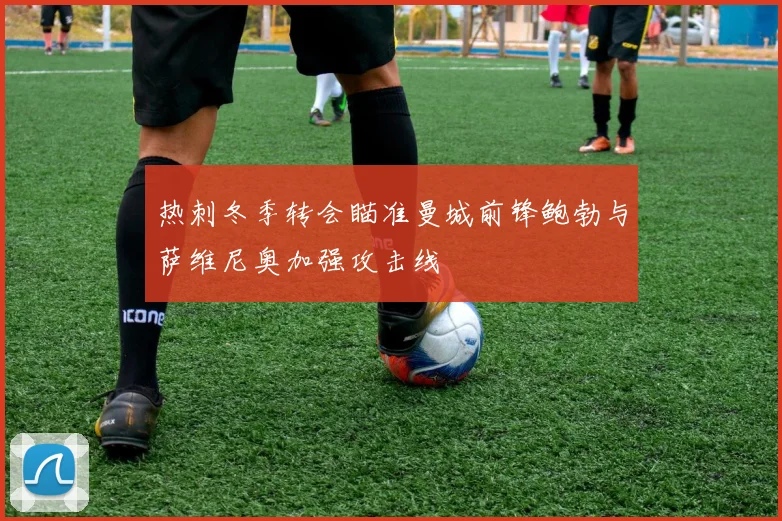 热刺冬季转会瞄准曼城前锋鲍勃与萨维尼奥加强攻击线