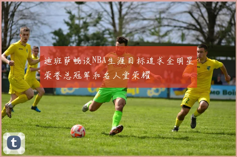 迪班萨畅谈NBA生涯目标追求全明星荣誉总冠军和名人堂荣耀