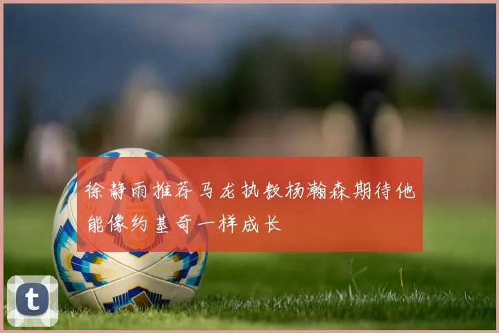 徐静雨推荐马龙执教杨瀚森期待他能像约基奇一样成长