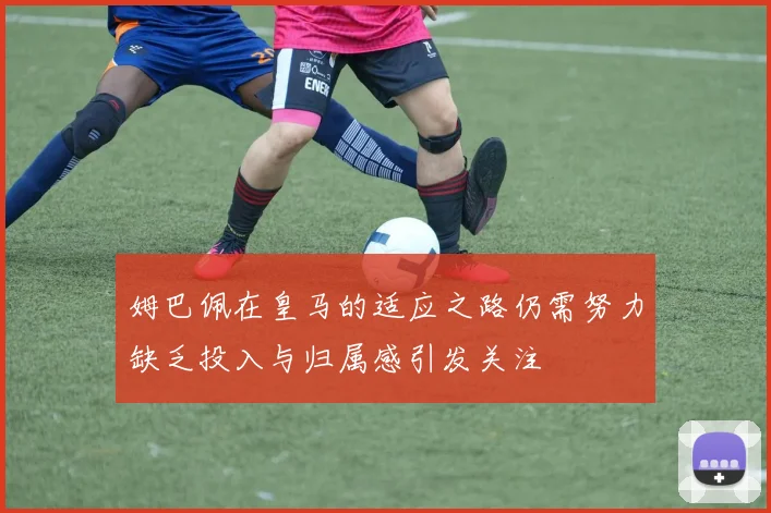 姆巴佩在皇马的适应之路仍需努力缺乏投入与归属感引发关注