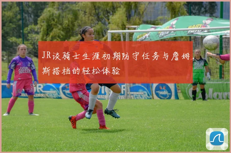 JR谈骑士生涯初期防守任务与詹姆斯搭档的轻松体验