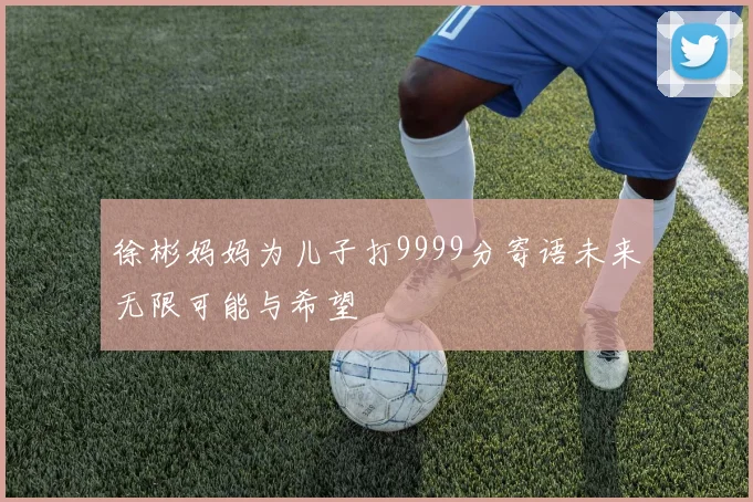 徐彬妈妈为儿子打9999分寄语未来无限可能与希望