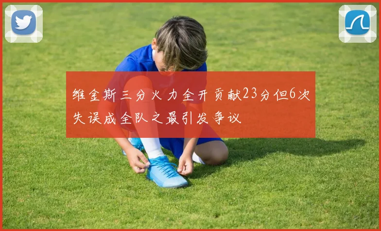 维金斯三分火力全开贡献23分但6次失误成全队之最引发争议