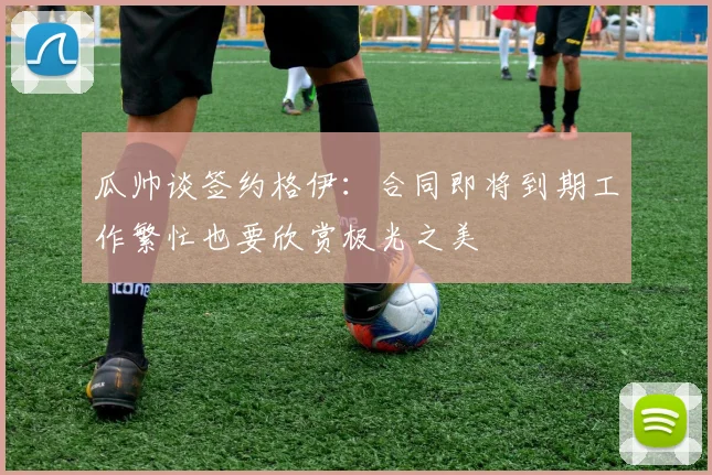 瓜帅谈签约格伊：合同即将到期工作繁忙也要欣赏极光之美