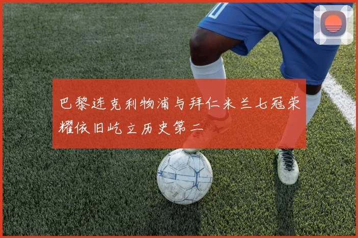 巴黎连克利物浦与拜仁米兰七冠荣耀依旧屹立历史第二